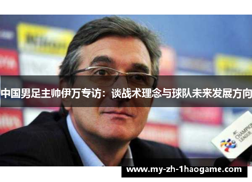 中国男足主帅伊万专访：谈战术理念与球队未来发展方向