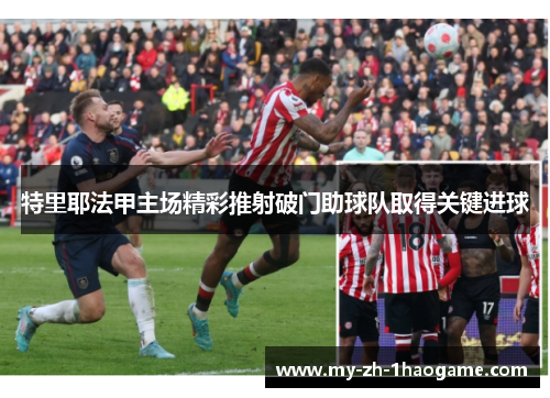 特里耶法甲主场精彩推射破门助球队取得关键进球 特里耶法甲主场精彩推射破门助球队取得关键进球