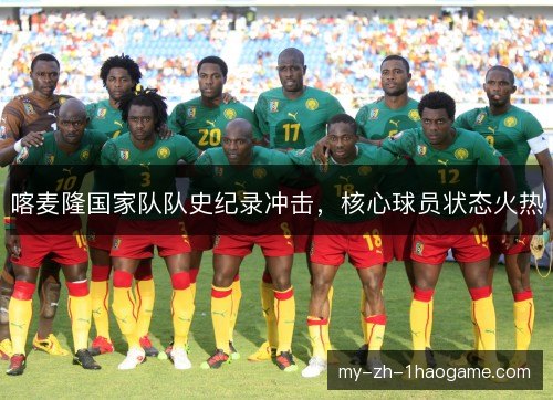 喀麦隆国家队队史纪录冲击,核心球员状态火热 喀麦隆国家队队史纪录冲击,核心球员状态火热